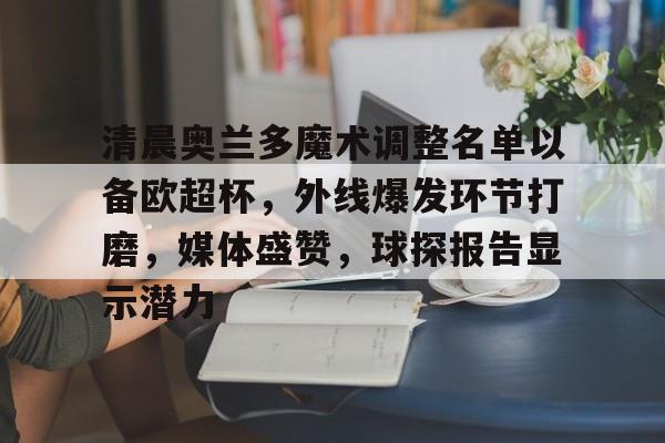 清晨奥兰多魔术调整名单以备欧超杯，外线爆发环节打磨，媒体盛赞，球探报告显示潜力的简单介绍-牛牛体育平台